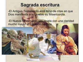 Sagrada escritura -El Antiguo Testamento está lleno de citas en que Dios manifiesta a su pueblo su Misericordia. -El Nuevo Testamento nos revela con una claridad mucho mayor el Corazón de Dios 