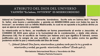 ATRIBUTO DEL DIOS DEL UNIVERSO
YAHWÉH “En hebreo, יהוהYHWH” ES MISERICORDIOSO
Adonai es Compasivo, Piadoso, clemente, bondadoso. Escrito esta en Salmos 86:5 “ Porque
tú, Señor, eres bueno y perdonador, y grande en MISERICORDIA para con todos los que te
invocan”; se revelara con su infinita Misericordia, lo cual no es opuesta a la justicia divina ya
que se ejerce en armonía y equidad.
Su misericordia en la tierra…se manifiesta en forma preeminente al enviar a Jesucristo, el
CORDERO DE DIOS para salvar a la humanidad de la condenación, y darle vida eterna.
(Romanos 5:8). Por el sacrificio de Yeshúa (en hebreo ַ
ֵׁשּועי) que significa Él Salvará, somos
justificados por la sangre de ese sacrificio, y por ello tanto los judíos como los gentiles
podemos recibir la paz y misericordia del Dios de Israel.
“... ¡Jehová! ¡Jehová! Dios fuerte, misericordioso y piadoso; tardo para la ira y grande en
misericordia y verdad, que guarda misericordia a millares” (Éxodo 34:6-7).
Movimiento Internacional Reyes y Sacerdotes de Dios
Mónica Patricia Ezenarro