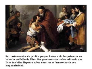 Ser instrumentos de perdón porque hemos sido los primeros en
haberlo recibido de Dios. Ser generosos con todos sabiendo que
Dios también dispensa sobre nosotros su benevolencia con
magnanimidad.
 