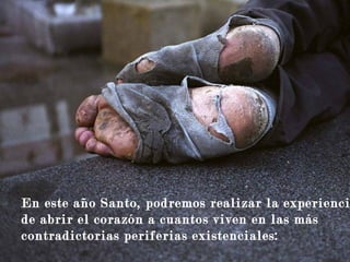 para que pueda abrazar a los que se
sienten solos y sin esperanza.
En este año Santo, podremos realizar la experienci
de abrir el corazón a cuantos viven en las más
contradictorias periferias existenciales:
 