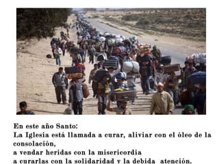 Ofréceme un corazón tierno,
capaz de amar sin distinción.
En este año Santo:
La Iglesia está llamada a curar, aliviar con el óleo de la
consolación,
a vendar heridas con la misericordia
a curarlas con la solidaridad y la debida atención.
 