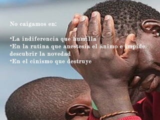 No caigamos en:
•La indiferencia que humilla
•En la rutina que anestesia el ánimo e impide
descubrir la novedad
•En el cinismo que destruye
 