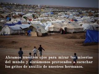 Abramos nuestros ojos para mirar las miserias
del mundo y sintámonos provocados a escuchar
los gritos de auxilio de nuestros hermanos.
 