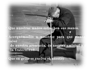 • Que nuestras manos estrechen sus manos.
• Acerquémoslos a nosotros para que sientan el
calor
de nuestra presencia, de nuestra amistad y de
la fraternidad.
• Que su grito se vuelva el nuestro
 