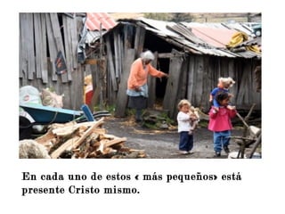 En cada uno de estos « más pequeños»
está presente Cristo mismo.
No olvidemos las palabras de S. Juan de
La Cruz. « Al atardecer de nuestras vidas seremos
Juzgados en el amor.»
En cada uno de estos « más pequeños» está
presente Cristo mismo.
 