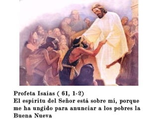 Profeta Isaías ( 61, 1-2)
El espíritu del Señor está sobre mí, porque
me ha ungido para anunciar a los pobres la
Buena Nueva
 