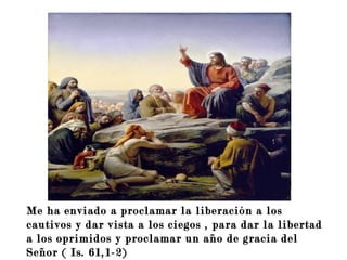 Me ha enviado a proclamar la liberación a los
cautivos y dar vista a los ciegos , para dar la libertad
a los oprimidos y proclamar un año de gracia del
Señor ( Is. 61,1-2)
 