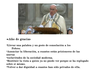 «Año de gracia»
•Llevar una palabra y un gesto de consolación a los
Pobres.
•Anunciar la liberación, a cuantos están prisioneros de las
nuevas
•esclavitudes de la sociedad moderna.
•Restituir la vista a quien ya no puede ver porque se ha replegado
sobre si mismo.
•Volver a dar dignidad a cuantos han sido privados de ella.
 