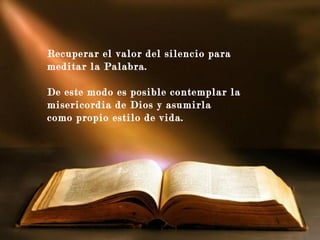 y guía mis pensamientos y
deseos,
Recuperar el valor del silencio para
meditar la Palabra.
De este modo es posible contemplar la
misericordia de Dios y asumirla
como propio estilo de vida.
 