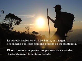 Guía mis pasos
La peregrinación en el Año Santo, es imagen
del camino que cada persona realiza en su existencia.
El ser humano es peregrino que recorre su camino
hasta alcanzar la meta anhelada.
 