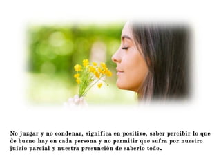 paa que acompañen a aquéllos que se
perdieron en el camino.
No juzgar y no condenar, significa en positivo, saber percibir lo que
de bueno hay en cada persona y no permitir que sufra por nuestro
juicio parcial y nuestra presunción de saberlo todo.
 