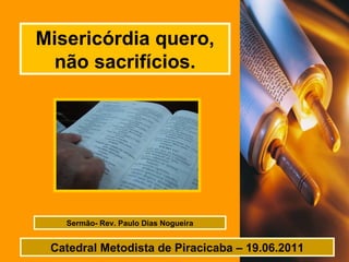 Misericórdia quero, não sacrifícios. Sermão- Rev. Paulo Dias Nogueira Catedral Metodista de Piracicaba – 19.06.2011 