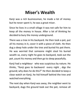 Miser’s Wealth
Kanji was a rich businessman, he made a lot of money
but he never spent it, he was a great miser.
Since he lives in a small village it was not safe for him to
keep all the money in house. After a lot of thinking he
decided to bury the money underground.
There was a tree in his backyard. He then took a pot, put
all his money in it, cover it with a piece of cloth. He then
dug a deep hole under the tree and buried his pot there.
He was worried that someone might steal his buried
wealth so, every night he goes to backyard, took out the
pot ,count his money and then go to sleep peacefully.
Kanji had a neighbour who was suspicious by nature. He
thinks, “Kanji goes to backward every night , digs the
ground; why does he do this?” He then decided to keep a
close watch on Kanji, he hid himself behind the tree and
watched everything.
The next day when Kanji was away, the neighbor went to
backyard, dugs the ground took out the pot, remove all
 