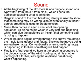 Sound At the beginning of the film there is non diegetic sound of a typewriter, from the cut from black, which keeps the audience guessing what is going on. Diegetic sound of the man breathing deeply is used to show that something may be wrong, also conventionally in thriller genres breathing is used to create tension. Music then comes in after a minuet of the opening sequence, its piano music which is very soft and upsetting which can give the audience an insight that something bad is going to happen. Whilst the man begins driving through the snowy mountains the music turns upbeat and happy, showing he maybe going somewhere happy. Conventionally when something happy is happening in thrillers something will bad happen. Finally the final sound we here in the opening sequence is the diegetic sound of the wind howling, again is another ideology of a thriller, leaving the audience questioning what's happening.  