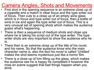 Camera Angles, Shots and Movements First shot in the opening sequence is an extreme close up of a cigarette and a match in clear focus and the type writer out of focus. Then cuts to a close up of an empty wine glass which is in focus and type writer out of focus, then a bottle of wine in ice and again the type writer out of focus. This is a very unusual set of opening shots which makes the audience guess what's happening. There is then a sequence of medium shots and close ups where he is taking his script out of the type writer. The type writer shots are very important to show the audience who he is. There then is an extreme close up of the title of his novel, and his name. So that the audience know who the main character name is, also the fact his novel is called ‘Untitled’ makes the shot seems mysterious just like a horror film. There is a close up of him filling up the glass, which makes the audience see he is happy he completed it however the mise en scene suggest that bad things happen when you drink. 