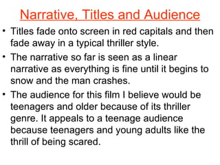 Narrative, Titles and Audience Titles fade onto screen in red capitals and then fade away in a typical thriller style. The narrative so far is seen as a linear narrative as everything is fine until it begins to snow and the man crashes. The audience for this film I believe would be teenagers and older because of its thriller genre. It appeals to a teenage audience because teenagers and young adults like the thrill of being scared. 