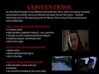 CONVENTIONSAs identified through many different horror/thriller films, there are typical standard conventions in which some are altered and some remain the same.  I noticed extremely early in the opening scene of ‘Misery’ that many of these conventions were challenged:TYPICAL HORROR/THRILLER CONVENTIONS:Female victim