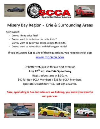 Misery Bay Region - Erie & Surrounding Areas
Ask Yourself:
  - Do you like to drive fast?
  - Do you want to push your car to its limits?
  - Do you want to push your driver skills to the limits?
  - Do you want to have a blast with fellow gear heads?

  If you answered YES to any of these questions, you need to check out:
                            www.mbrscca.com

                 Or better yet, join us for our next event on
                     July 22nd at Lake Erie Speedway
                      Registration starts at 8:30am.
           $40 for Non-SCCA Members / $35 for SCCA Members.
               Spectators watch for FREE, just sign a waiver.

 Sure, spectating is fun, but who are we kidding, you know you want to
                               run your car.
 