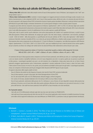 Nota tecnica sul calcolo del Misery Index Confcommercio (MIC)
Il Misery Index (MI) tradizionale è dato dalla semplice somma di tasso di disoccupazione e tasso d’inflazione. I pesi assegnati ai due “mali” sono
dunque identici e pari a 1.
Il Misery Index Confcommercio (MIC) è calcolato in modo da leggere con maggiore precisione la dinamica del disagio sociale, misurato in una
metrica macroeconomica. Le due componenti del MIC sono il tasso di disoccupazione esteso, definito più sotto, e la variazione dei prezzi dei beni e
dei servizi acquistati in alta frequenza (fonte ISTAT): le dinamiche di prezzo di questo paniere dovrebbero influenzare in modo più diretto la percezione
dell’inflazione da parte delle famiglie, correlandosi direttamente con le preoccupazioni (disagio) in merito al proprio potere d’acquisto.
Si assegnano pesi diversi alle due componenti, disoccupazione ed inflazione, rispettivamente 1,2647 e 0,7353. Ciò sulla base degli studi scientifici
internazionali che, utilizzando dati Eurobarometro sul benessere dei cittadini europei (si veda Di Tella, MacCulloch ed Oswald, 2001), hanno dimostrato
come il costo della disoccupazione in termini di soddisfazione di vita sia molto superiore a quello dell’inflazione.
D’altra parte, tutte le recenti ricerche sociali evidenziano come prima preoccupazione dei cittadini sia la questione del lavoro, e quindi la paura
della disoccupazione. Il Misery Index tradizionale, che assegna pesi uguali ai due mali, tende, dunque, a sottostimare i costi economici, psicologici
e sociali - diretti ed indiretti - della disoccupazione. La quantificazione dei due pesi adottata nel MIC si basa sulla regressione 1 della Tabella 2
contenuta in Becchetti, Castriota e Giuntella (2010), in cui si stima che, per lasciare indifferente un cittadino medio europeo, l’aumento di un punto di
disoccupazione deve essere compensato da una diminuzione di 1,72 punti di inflazione. Di conseguenza, i pesi della disoccupazione e dell’inflazione
valgono, rispettivamente, (1,72/2,72)x2=1,2647 e (1/2,72)x2=0,7353. I pesi sono moltiplicati per due in modo da lasciare la loro somma uguale a
due per consentire una lettura non ambigua dei risultati (anche nel calcolo del Misery Index tradizionale la somma dei pesi è pari a due).
Il tasso di disoccupazione esteso è il termine in parentesi quadra a destra nella seguente formula:
MIC=0,7353 × (infl. AF) + 1,2647 × [(disocc.+FL pot.+ CIG)/(occ.+disocc.+FL pot.) × 100]
Al numeratore del tasso di disoccupazione esteso compaiono sia le forze di lavoro potenziali, come definite più sotto, sia i cassaintegrati equivalenti
a zero ore. Questo concetto si esemplifica facilmente: se le ore di cassa integrazione sono otto in un giorno, quattro per una persona e quattro per
un’altra persona, i cassaintegrati equivalenti sono pari a uno dal momento che un dipendente a tempo pieno lavora otto ore. Le forze di lavoro
potenziali correggono opportunamente anche il denominatore, estendendo il concetto tradizionale di forze di lavoro a coloro che hanno svolto
l’ultima azione di ricerca da due a tre mesi fa e che, quindi, sono più facilmente assimilabili ai disoccupati che agli inattivi; i cassaintegrati equivalenti,
invece, non compaiono al denominatore perché già conteggiati (nella rilevazione dell’ISTAT figurano tra gli occupati).
Di seguito la descrizione delle singole variabili e le fonti:
-	

Tasso di inflazione dei prodotti ad alta frequenza d’acquisto: dati mensili di fonte ISTAT, variazione tendenziale;

-	

Tasso di disoccupazione, occupati e disoccupati: dati mensili destagionalizzati di fonte ISTAT;

-	

Ore CIG: dati mensili INPS sulle ore di CIG effettivamente utilizzate (tiraggio, confronti omogenei);

-	

CIG: numero di CIG-teste, calcolate dividendo le Ore CIG totali per 2000 ore annue (166,6 al mese);

-	

Forze di lavoro potenziali: sottoinsieme delle persone che (1) si dichiarano in cerca di lavoro, (2) sono disponibili a lavorare nelle prossime due
settimane e (3) anche se non lo hanno fatto nelle ultime quattro settimane, affermano di aver compiuto una o più azioni di ricerca da 2 a 3 mesi
prima dell’intervista. I dati sulle forze lavoro potenziali, forniti dall’ISTAT su base trimestrale, sono stati mensilizzati.

Per il presente numero
-	

I dati sulle ore di CIG effettivamente utilizzate negli ultimi due mesi sono stati stimati con TRAMO-SEATS;

-	

I dati sulle forze di lavoro potenziali per gli ultimi due mesi del 2013 sono stimati applicando ai dati trimestrali un modello di previsione che tenga
conto delle ciclicità stagionali (le elaborazioni sono state effettuate con TRAMO-SEATS). La previsione è stata poi opportunamente mensilizzata.

Riferimenti
1.	 Becchetti L., Castriota S., Giuntella O. (2010), “The Effects of Age and Job Protection on the Welfare Costs of Inflation and
Unemployment”, European Journal of Political Economy, Vol. 26, pp. 137-146.
2.	 Di Tella R., MacCulloch R., Oswald A. (2001), “Preferences over Inflation and Unemployment: Evidence from Surveys of Happiness”,
American Economic Review, Vol. 91, pp. 335-341.

Informazioni: Ufficio Studi Confcommercio-Imprese per l’Italia · Tel. 06.5866483 Telefax 06.5836757 e-mail: centrostudi@confcommercio.it

 