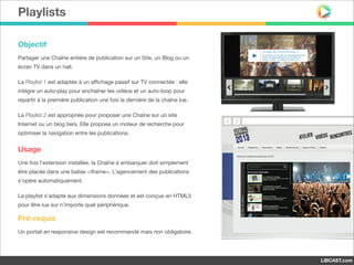 Playlists
Objectif
Partager une Chaîne entière de publication sur un Site, un Blog ou un
écran TV dans un hall.

La Playlist 1 est adaptée à un aﬃchage passif sur TV connectée : elle
intègre un auto-play pour enchaîner les vidéos et un auto-loop pour
repartir à la première publication une fois la dernière de la chaîne lue.

La Playlist 2 est appropriée pour proposer une Chaîne sur un site
Internet ou un blog tiers. Elle propose un moteur de recherche pour
optimiser la navigation entre les publications.

Usage
Une fois l’extension installée, la Chaîne à embarquer doit simplement
être placée dans une balise <iframe>. L’agencement des publications
s’opère automatiquement.

La playlist s’adapte aux dimensions données et est conçue en HTML5
pour être lue sur n’importe quel périphérique.

Pré-requis
Un portail en responsive design est recommandé mais non obligatoire.

LIBCAST.com

 