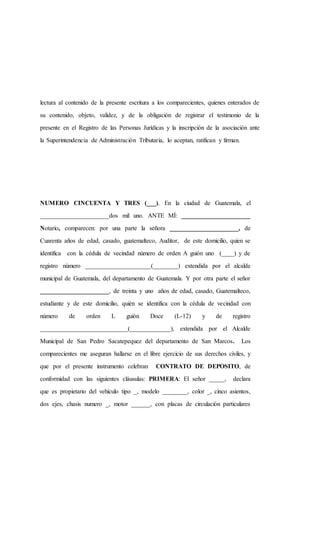 lectura al contenido de la presente escritura a los comparecientes, quienes enterados de
su contenido, objeto, validez, y de la obligación de registrar el testimonio de la
presente en el Registro de las Personas Jurídicas y la inscripción de la asociación ante
la Superintendencia de Administración Tributaria, lo aceptan, ratifican y firman.
NUMERO CINCUENTA Y TRES (___). En la ciudad de Guatemala, el
______________________dos mil uno. ANTE MÍ: ______________________
Notario, comparecen: por una parte la señora ______________________, de
Cuarenta años de edad, casado, guatemalteco, Auditor, de este domicilio, quien se
identifica con la cédula de vecindad número de orden A guión uno (____) y de
registro número _____________________(________) extendida por el alcalde
municipal de Guatemala, del departamento de Guatemala. Y por otra parte el señor
______________________, de treinta y uno años de edad, casado, Guatemalteco,
estudiante y de este domicilio, quién se identifica con la cédula de vecindad con
número de orden L guión Doce (L-12) y de registro
____________________________(_____________), extendida por el Alcalde
Municipal de San Pedro Sacatepequez del departamento de San Marcos. Los
comparecientes me aseguran hallarse en el libre ejercicio de sus derechos civiles, y
que por el presente instrumento celebran CONTRATO DE DEPOSITO, de
conformidad con las siguientes cláusulas: PRIMERA: El señor _____, declara
que es propietario del vehículo tipo _, modelo ________, color _, cinco asientos,
dos ejes, chasis numero _, motor ______, con placas de circulación particulares
 