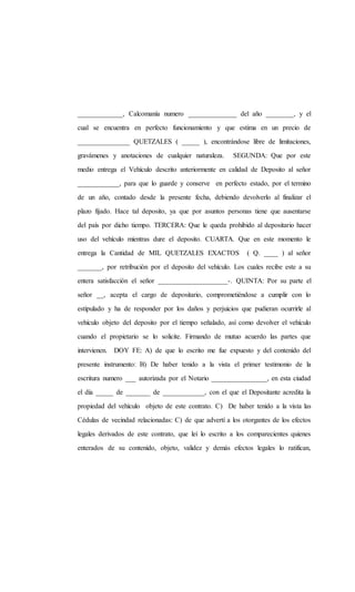 _____________, Calcomanía numero ______________ del año ________, y el
cual se encuentra en perfecto funcionamiento y que estima en un precio de
_______________ QUETZALES ( _____ ), encontrándose libre de limitaciones,
gravámenes y anotaciones de cualquier naturaleza. SEGUNDA: Que por este
medio entrega el Vehículo descrito anteriormente en calidad de Deposito al señor
____________, para que lo guarde y conserve en perfecto estado, por el termino
de un año, contado desde la presente fecha, debiendo devolverlo al finalizar el
plazo fijado. Hace tal deposito, ya que por asuntos personas tiene que ausentarse
del país por dicho tiempo. TERCERA: Que le queda prohibido al depositario hacer
uso del vehículo mientras dure el deposito. CUARTA. Que en este momento le
entrega la Cantidad de MIL QUETZALES EXACTOS ( Q. ____ ) al señor
_______, por retribución por el deposito del vehículo. Los cuales recibe este a su
entera satisfacción el señor ____________________-. QUINTA: Por su parte el
señor __, acepta el cargo de depositario, comprometiéndose a cumplir con lo
estipulado y ha de responder por los daños y perjuicios que pudieran ocurrirle al
vehículo objeto del deposito por el tiempo señalado, así como devolver el vehículo
cuando el propietario se lo solicite. Firmando de mutuo acuerdo las partes que
intervienen. DOY FE: A) de que lo escrito me fue expuesto y del contenido del
presente instrumento: B) De haber tenido a la vista el primer testimonio de la
escritura numero ___ autorizada por el Notario ________________, en esta ciudad
el día _____ de _______ de ____________, con el que el Depositante acredita la
propiedad del vehículo objeto de este contrato. C) De haber tenido a la vista las
Cédulas de vecindad relacionadas: C) de que advertí a los otorgantes de los efectos
legales derivados de este contrato, que leí lo escrito a los comparecientes quienes
enterados de su contenido, objeto, validez y demás efectos legales lo ratifican,
 
