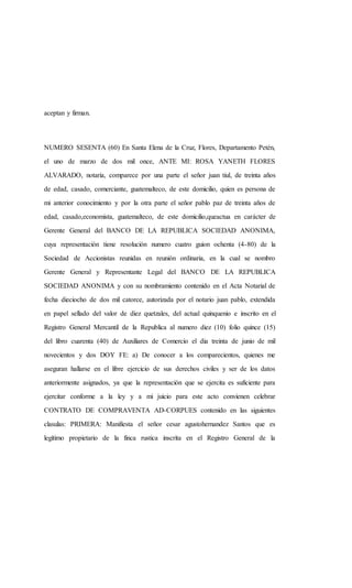 aceptan y firman.
NUMERO SESENTA (60) En Santa Elena de la Cruz, Flores, Departamento Petén,
el uno de marzo de dos mil once, ANTE MI: ROSA YANETH FLORES
ALVARADO, notaria, comparece por una parte el señor juan tiul, de treinta años
de edad, casado, comerciante, guatemalteco, de este domicilio, quien es persona de
mi anterior conocimiento y por la otra parte el señor pablo paz de treinta años de
edad, casado,economista, guatemalteco, de este domicilio,queactua en carácter de
Gerente General del BANCO DE LA REPUBLICA SOCIEDAD ANONIMA,
cuya representación tiene resolución numero cuatro guion ochenta (4-80) de la
Sociedad de Accionistas reunidas en reunión ordinaria, en la cual se nombro
Gerente General y Representante Legal del BANCO DE LA REPUBLICA
SOCIEDAD ANONIMA y con su nombramiento contenido en el Acta Notarial de
fecha dieciocho de dos mil catorce, autorizada por el notario juan pablo, extendida
en papel sellado del valor de diez quetzales, del actual quinquenio e inscrito en el
Registro General Mercantil de la Republica al numero diez (10) folio quince (15)
del libro cuarenta (40) de Auxiliares de Comercio el dia treinta de junio de mil
novecientos y dos DOY FE: a) De conocer a los comparecientos, quienes me
aseguran hallarse en el libre ejercicio de sus derechos civiles y ser de los datos
anteriormente asignados, ya que la representación que se ejercita es suficiente para
ejercitar conforme a la ley y a mi juicio para este acto convienen celebrar
CONTRATO DE COMPRAVENTA AD-CORPUES contenido en las siguientes
clasulas: PRIMERA: Manifiesta el señor cesar agustohernandez Santos que es
legítimo propietario de la finca rustica inscrita en el Registro General de la
 