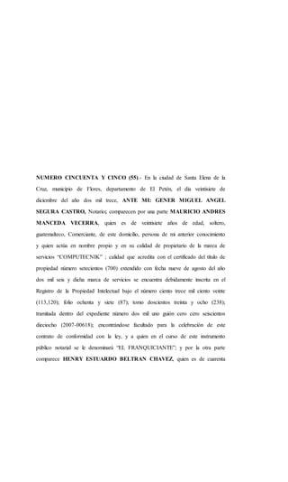 NUMERO CINCUENTA Y CINCO (55).- En la ciudad de Santa Elena de la
Cruz, municipio de Flores, departamento de El Petén, el día veintisiete de
diciembre del año dos mil trece, ANTE MI: GENER MIGUEL ANGEL
SEGURA CASTRO, Notario; comparecen por una parte MAURICIO ANDRES
MANCEDA VECERRA, quien es de veintisiete años de edad, soltero,
guatemalteco, Comerciante, de este domicilio, persona de mi anterior conocimiento
y quien actúa en nombre propio y en su calidad de propietario de la marca de
servicios “COMPUTECNIK” ; calidad que acredita con el certificado del título de
propiedad número setecientos (700) extendido con fecha nueve de agosto del año
dos mil seis y dicha marca de servicios se encuentra debidamente inscrita en el
Registro de la Propiedad Intelectual bajo el número ciento trece mil ciento veinte
(113,120); folio ochenta y siete (87); tomo doscientos treinta y ocho (238);
tramitada dentro del expediente número dos mil uno guión cero cero seiscientos
dieciocho (2007-00618); encontrándose facultado para la celebración de este
contrato de conformidad con la ley, y a quien en el curso de este instrumento
público notarial se le denominará “EL FRANQUICIANTE”; y por la otra parte
comparece HENRY ESTUARDO BELTRAN CHAVEZ, quien es de cuarenta
 