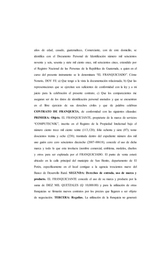 años de edad, casado, guatemalteco, Comerciante, con de este domicilio, se
identifica con el Documento Personal de Identificación número mil seiscientos
noventa y seis, sesenta y siete mil ciento once, mil setecientos cinco, extendido por
el Registro Nacional de las Personas de la República de Guatemala, a quien en el
curso del presente instrumento se le denominara “EL FRANQUICIADO”. Cómo
Notario, DOY FE: a) Que tengo a la vista la documentación relacionada; b) Que las
representaciones que se ejercitan son suficientes de conformidad con la ley y a mi
juicio para la celebración el presente contrato; c) Que los comparecientes me
aseguran ser de los datos de identificación personal anotados y que se encuentran
en el libre ejercicio de sus derechos civiles y que de palabra celebran
CONTRATO DE FRANQUICIA, de conformidad con las siguientes cláusulas:
PRIMERA: Objeto. EL FRANQUICIANTE, propietario de la marca de servicios
“COMPUTECNIK”, inscrita en el Registro de la Propiedad Intelectual bajo el
número ciento trece mil ciento veinte (113,120); folio ochenta y siete (87); tomo
doscientos treinta y ocho (238); tramitada dentro del expediente número dos mil
uno guión cero cero seiscientos dieciocho (2007-00618), concede el uso de dicha
marca y todo lo que esta involucra (nombre comercial, emblema, modelos, diseños
y otros para ser explotada por el FRANQUICIADO. El punto de venta estará
ubicado en la calle principal del municipio de San Benito, departamento de El
Petén, específicamente en el local contiguo a la agencia trescientos nueve del
Banco de Desarrollo Rural. SEGUNDA: Derechos de entrada, uso de marca y
producto. EL FRANQUICIANTE concede el uso de su marca y producto por la
suma de DIEZ MIL QUETZALES (Q 10,000.00) y para la utilización de otras
franquicias se firmarán nuevos contratos por los precios que llegaren a ser objeto
de negociación. TERCERA: Regalías. La utilización de la franquicia no generará
 