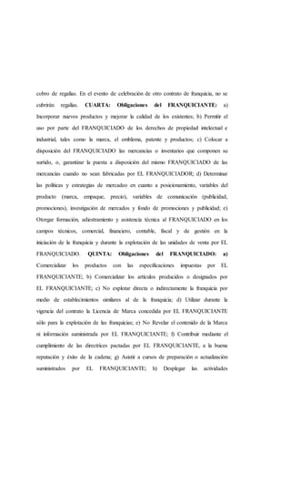 cobro de regalías. En el evento de celebración de otro contrato de franquicia, no se
cubrirán regalías. CUARTA: Obligaciones del FRANQUICIANTE: a)
Incorporar nuevos productos y mejorar la calidad de los existentes; b) Permitir el
uso por parte del FRANQUICIADO de los derechos de propiedad intelectual e
industrial, tales como la marca, el emblema, patente y productos; c) Colocar a
disposición del FRANQUICIADO las mercancías o inventarios que componen su
surtido, o, garantizar la puesta a disposición del mismo FRANQUICIADO de las
mercancías cuando no sean fabricadas por EL FRANQUICIADOR; d) Determinar
las políticas y estrategias de mercadeo en cuanto a posicionamiento, variables del
producto (marca, empaque, precio), variables de comunicación (publicidad,
promociones), investigación de mercados y fondo de promociones y publicidad; e)
Otorgar formación, adiestramiento y asistencia técnica al FRANQUICIADO en los
campos técnicos, comercial, financiero, contable, fiscal y de gestión en la
iniciación de la franquicia y durante la explotación de las unidades de venta por EL
FRANQUICIADO. QUINTA: Obligaciones del FRANQUICIADO: a)
Comercializar los productos con las especificaciones impuestas por EL
FRANQUICIANTE; b) Comercializar los artículos producidos o designados por
EL FRANQUICIANTE; c) No explotar directa o indirectamente la franquicia por
medio de establecimientos similares al de la franquicia; d) Utilizar durante la
vigencia del contrato la Licencia de Marca concedida por EL FRANQUICIANTE
sólo para la explotación de las franquicias; e) No Revelar el contenido de la Marca
ni información suministrada por EL FRANQUICIANTE; f) Contribuir mediante el
cumplimiento de las directrices pactadas por EL FRANQUICIANTE, a la buena
reputación y éxito de la cadena; g) Asistir a cursos de preparación o actualización
suministrados por EL FRANQUICIANTE; h) Desplegar las actividades
 