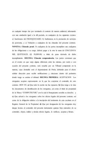 en cualquier tiempo dar por terminado el contrato de manera unilateral, informando
con una antelación igual a la allí pactada, en cualquiera de los siguientes eventos:
a) Insolvencia del FRANQUICIADO; b) Ineficiencia en la prestación de servicios
de postventa, y c) Violación a cualquiera de las cláusulas del presente contrato.
NOVENA: Cláusula penal. Si cualquiera de las partes incumpliere una cualquiera
de las obligaciones a su cargo, deberá pagar a la otra la suma de CINCUENTA
MIL QUETZALES (Q 50,000.00) a título de pena derivada de dicho
incumplimiento. DECIMA: Cláusula compromisoria. Las partes convienen que
en el evento en que surja alguna diferencia entre las mismas, por razón o con
ocasión del presente contrato, será resuelta por un Tribunal competente en la
materia, cuyo domicilio será el departamento de Petén, debiendo para el efecto
señalar dirección para recibir notificaciones y citaciones dentro del perímetro
donde tenga su asiento el tribunal. DECIMA PRIMERA: ACEPTACION Los
otorgantes aceptan expresamente en lo que les concierne el contenido de este
contrato. DOY FE: a) Que todo lo escrito me fue expuesto; b) Que tengo a la vista
los documentos de identificación de los otorgantes, así como el título de propiedad
de la Marca “COMPUTECNIK” con la cual el franquiciante acredita su derecho; y
c) Que advertí a los otorgantes sobre los efectos legales del presente contrato, así
como de la obligación relativa a la inscripción del testimonio de esta escritura en el
Registro General de la Propiedad; d) Que por designación de los otorgantes doy
íntegra lectura al contenido del presente instrumento quienes bien enterados de su
contenido, objeto, validez y demás efectos legales, lo ratifican, aceptan y firman.
 