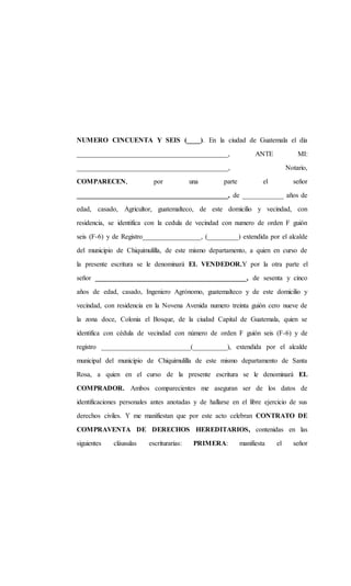 NUMERO CINCUENTA Y SEIS (____). En la ciudad de Guatemala el día
____________________________________________, ANTE MI:
____________________________________________, Notario,
COMPARECEN, por una parte el señor
____________________________________________, de ____________ años de
edad, casado, Agricultor, guatemalteco, de este domicilio y vecindad, con
residencia, se identifica con la cedula de vecindad con numero de orden F guión
seis (F-6) y de Registro_________________, (_________) extendida por el alcalde
del municipio de Chiquimulilla, de este mismo departamento, a quien en curso de
la presente escritura se le denominará EL VENDEDOR.Y por la otra parte el
señor ____________________________________________, de sesenta y cinco
años de edad, casado, Ingeniero Agrónomo, guatemalteco y de este domicilio y
vecindad, con residencia en la Novena Avenida numero treinta guión cero nueve de
la zona doce, Colonia el Bosque, de la ciudad Capital de Guatemala, quien se
identifica con cédula de vecindad con número de orden F guión seis (F-6) y de
registro __________________________(__________), extendida por el alcalde
municipal del municipio de Chiquimulilla de este mismo departamento de Santa
Rosa, a quien en el curso de la presente escritura se le denominará EL
COMPRADOR. Ambos comparecientes me aseguran ser de los datos de
identificaciones personales antes anotadas y de hallarse en el libre ejercicio de sus
derechos civiles. Y me manifiestan que por este acto celebran CONTRATO DE
COMPRAVENTA DE DERECHOS HEREDITARIOS, contenidas en las
siguientes cláusulas escriturarias: PRIMERA: manifiesta el señor
 