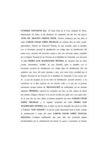 NUMERO: VEINTIUNO (21).- En Santa Elena de la Cruz, municipio de Flores,
departamento de Petén, el día diecinueve de septiembre del año dos mil catorce,
ANTE MI: ARACELY CHOCOJ IXCOL, Notaria, comparece por una parte el
señor CARLOS CESAR LOPEZ TRUJILLO, de cuarenta años de edad, casado,
guatemalteco, Maestro de Educación Primaria, de este domicilio, quien se identifica
con su documento personal de identificación con código único de identificación: Mil
ciento trece, cincuenta mil setecientos setenta y uno, dos mil ciento quince, extendido
por el Registro Nacional de las Personas de la República de Guatemala, y la otra parte
el señor PEDRO LUIS MALDONADO MENDEZ, de cincuenta años de edad,
casado, guatemalteco, bachiller, de este domicilio, quien se identifica con su
documento personal de identificación con código único de identificación: Dos mil
quinientos uno, trece mil ciento cincuenta y siete, cero ciento doce, extendido por el
Registro Nacional de las Personas de la República de Guatemala. Como notario doy
fe: a) que me aseguran ser de los datos de identificación personal anotados y b)
encontrarse en el libre ejercicio de sus derecho civiles y c) que por el presente
instrumento otorgan contrato de TRANSACCION de conformidad con las cláusulas
siguientes: PRIMERA: expresan los otorgantes que hace un año, unieron de hecho
dos predios contiguos, ubicados en la tercera avenida dos guión seis y dos guión siete,
de la zona diez de esta ciudad, el primero propiedad del señor CARLOS CESAR
LOPEZ TRUJILLO y el segundo propiedad del señor PEDRO LUIS
MALDONADO MENDEZ. Que el objeto de unir los inmuebles fue colocar un Taller
y Soldadura “LOS AMIGOS”, el cual ha venido funcionando hasta la fecha, estando
la administración a cargo del señor CARLOS CESAR LOPEZ TUJULLO.
SEGUNDA: Continúan manifestando que entre ellos han acontecido algunas
inconformidades por la administración del mismo, los gastos e inversiones, al extremo
 