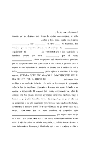 ____________________________________________, declara que es heredero ab
intestato de los derechos que forman la mortual correspondiente al señor
_____________________________, sobre la finca rustica inscrita con el numero
________________, folio __________ del libro _____ de Guatemala, bien
inmueble que se encuentra ubicado en el municipio de _____________,
departamento de ______________, de conformidad con el auto declaratorio de
herederos dictado con fecha _____________, por el notario
____________________ , dentro del proceso legal sucesorio intestado promovido
por el, comprometiéndose con posterioridad a este contrato a presentar para su
registro el auto declaratorio de herederos ya descrito, con la finalidad de que el
señor ___________________________, pueda registrar a su nombre la finca que
compra, SEGUNDA: SIGUE DECLARANDO EL COMPARECIENTE QUE EL
DIA DE HOY, POR EL PRECIO DE _______________ que asegura tener
recibidos a su satisfacción del señor _, le vende los derechos que le corresponden
sobre la finca ya identificada, incluyendo en la misma todo cuanto de hecho y por
derecho le corresponde. El vendedor hace constar expresamente que sobre los
derechos que hoy enajena no pesan gravámenes anotaciones, hipotecas, litigios ni
limitaciones que puedan afectar los derechos del comprador, pero que en todo caso
se compromete a su total saneamiento por evicción o vicios ocultos si los hubiere,
advirtiéndole el infrascrito notario de la responsabilidad en que incurre si así no lo
hiciere. TERCERO: Por su parte manifiesta el comprador señor
____________________________________________, que acepta la venta de que
se le hace. Yo el Notario, DOY FE: a) Que todo lo escrito me fue expuesto; b) Que
tuve a la vista las cédulas de vecindad relacionadas, c) de haber tenido a la vista el
auto declaratorio de herederos ya identificado, con el cual el vendedor acredita su
 