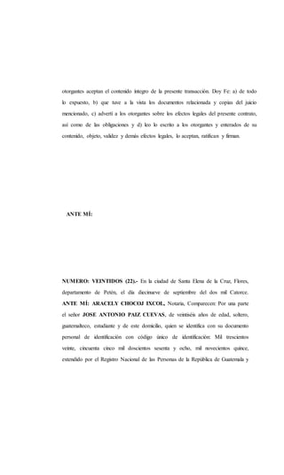 otorgantes aceptan el contenido íntegro de la presente transacción. Doy Fe: a) de todo
lo expuesto, b) que tuve a la vista los documentos relacionada y copias del juicio
mencionado, c) advertí a los otorgantes sobre los efectos legales del presente contrato,
así como de las obligaciones y d) leo lo escrito a los otorgantes y enterados de su
contenido, objeto, validez y demás efectos legales, lo aceptan, ratifican y firman.
ANTE MÍ:
NUMERO: VEINTIDOS (22).- En la ciudad de Santa Elena de la Cruz, Flores,
departamento de Petén, el día diecinueve de septiembre del dos mil Catorce.
ANTE MÍ: ARACELY CHOCOJ IXCOL, Notaria, Comparecen: Por una parte
el señor JOSE ANTONIO PAIZ CUEVAS, de veintiséis años de edad, soltero,
guatemalteco, estudiante y de este domicilio, quien se identifica con su documento
personal de identificación con código único de identificación: Mil trescientos
veinte, cincuenta cinco mil doscientos sesenta y ocho, mil novecientos quince,
extendido por el Registro Nacional de las Personas de la República de Guatemala y
 