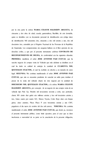 por la otra parte la señora MARIA CELESTE BALDIZON ARGUETA, de
cincuenta y dos años de edad, casada, guatemalteca, Bachiller, de este domicilio,
quien se identifica con su documento personal de identificación con código único
de identificación: Mil seiscientos dos, cincuenta y dos mil setenta y uno, dos mil
doscientos tres, extendido por el Registro Nacional de las Personas de la República
de Guatemala. Los comparecientes me aseguran hallarse en el libre ejercicio de sus
derechos civiles, y que por el presente instrumento celebran CONTRATO DE
RECONOCIMIENTO DE DEUDA, de conformidad con las siguientes cláusulas:
PRIMERA: manifiesta el señor JOSE ANTONIO PAIZ CUEVAS, que ha
suscrito negocio de compra venta de Vehículo que más adelante se detallara: en el
cual ha dado en calidad de anticipo la cantidad de CUARENTA MIL
QUETZALES EXACTOS, el cual ha recibido en efectivo y en moneda de curso
legal. SEGUNDA: Me continua manifestando el señor JOSE ANTONIO PAIZ
CUEVAS, que aún se encuentra pendiente de cancelar un saldo para totalizar el
precio de la venta del vehículo objeto de éste negocio por la cantidad de
DIECIOCHO MIL QUETZALES EXACTOS, a la señora MARIA CELESTE
BALDIZON ARGUETA, por concepto de un negocio de una compra venta de un
vehículo tipo Pick Up, Modelo mil novecientos noventa y ocho, uso: particular,
chasis: RN ciento diez guión seis millones setenta y tres mil trescientos setenta y
tres, Línea: cuatro por cuatro X/C, Marca: Toyota, Color: Rojo claro con franjas
grises, cinco asientos, Placa: Placa: P cero trescientos setenta y uno CBV,
pagaderos el día nueve de octubre del dos mil catorce. TERCERA: Me continúa
manifestando el señor JOSE ANTONIO PAIZ CUEVAS, que desde ya, reconoce
el presente instrumento público, como título ejecutivo; para el caso que se diere
insolvencia o morosidad de su parte en la cancelación de la presente obligación;
 