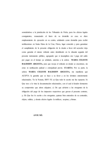 sometiéndose a la jurisdicción de los Tribunales de Petén, para los efectos legales
consiguientes, renunciando al fuero de su domicilio en caso se diere
emplazamiento de ejecución en su contra, señalando como domicilio para recibir
notificaciones en Santa Elena de la Cruz, Flores, lugar conocido y para garantizar
el cumplimiento de la presente obligación de la deuda a favor del acreedor deja
como garantía el mismo vehículo antes identificado en la cláusula segunda del
presente instrumento público, agregando que si incumpliera ene l pago del saldo
por pagar en el tiempo ya señalado, autoriza a la señora MARIA CELESTE
BALDIZON ARGUETA, para que recoja el vehículo en donde se encontrare, sin
aviso ni notificación judicial o extrajudicial previo. CUARTA: Por su parte, la
señora MARIA CELESTE BALDIZON ARGUETA, me manifiesta que
ACEPTA la garantía que se hace a su favor y en los términos anteriormente
relacionados. Yo la Notaria, DOY FE: a) Que todo lo escrito me fue expuesto; b)
Que tuve a la vista la documentación relacionados, con el cual el deudor demuestra
su compromiso que ahora adquiere; c) De que advierto a las otorgantes de la
obligación del pago de los impuestos respectivos que gravan el presente contrato,
y; D) Que leo lo escrito a los otorgantes, quienes bien enterados de su contenido,
objeto, validez, y demás efectos legales la ratifican, aceptan, y firman.
ANTE MÍ:
 