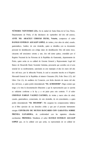 NÚMERO: VEINTITRES (23).- En la ciudad de Santa Elena de la Cruz, Flores,
Departamento de Petén, el día diecinueve de septiembre del dos mil catorce,
ANTE MI: ARACELY CHOCOJ IXCOL, Notario, comparece el señor
DANILO ESTEBAN AGUALIP LOPEZ, de treinta y tres años de edad, casado,
guatemalteco, Auditor, de este domicilio, quien se identifica con su documento
personal de identificación con código único de identificación: Dos mil ciento trece,
cincuenta mil setecientos setenta y uno, dos mil ciento quince, extendido por el
Registro Nacional de las Personas de la República de Guatemala,, departamento de
Petén, quien actúa en su calidad de Gerente General y Representante Legal del
Banco de Desarrollo Rural, Sociedad Anónima, personería que acredita con el acta
notarial de su nombramiento, autorizada en este municipio el diez de enero del año
dos mil trece, por la infrascrita Notaria, la cual se encuentra inscrita en el Registro
Mercantil General de la República al número Cincuenta (50), Folio: Doce (12), del
Libro: Uno (1), de auxiliares de Comercio, con fecha dieciséis de marzo del año
dos mil trece, a quien podrá denominársele “EL ACREEDOR”. Hago constar que
tengo a la vista la documentación fehaciente y que la representación que se ejercita
es suficiente conforme a la ley y a mi juicio para este contrato. Y el señor
CRISTIAN FABIAN VALDEZ CACERES, de treinta y nueve años de edad,
casado, guatemalteco, comerciante, de este domicilio, de mi conocimiento, a quien
podrá denominársele “EL DEUDOR”. Me aseguran los comparecientes hallarse
en el libre ejercicio de sus derechos civiles y que por el presente instrumento
otorgan CONTRATO DE MUTUO BANCARIO CON GARANTIA SOBRE
PRENDA GANADERA, de conformidad con las siguientes cláusulas
escriturarias: PRIMERA: Manifiesta el señor DANILO ESTEBAN AGUALIP
LOPEZ que, en la calidad con que actúa, su representada de en calidad de
 