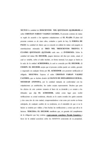 MUTUO la cantidad de DOSCIENTOS MIL QUETZALES (Q.200,000.00) al
señor CRISTIAN FABIAN VALDEZ CACERES, El presente contrato de mutuo
se regirá de acuerdo a las siguientes estipulaciones: a) EL PLAZO: El plazo del
presente contrato es de cinco años, contados a partir de hoy, b) FORMA DE
PAGO: La cantidad de dinero que se concede en calidad de mutuo será pagada en
amortizaciones mensuales de TRES MIL TRESCIENTOS TREINTA Y
CUATRO QUETZALES (Q.3334.00) cada mes. c) INTERESES: Sobre la
cantidad del mutuo EL DEUDOR, pagara intereses del diez por ciento, anual, el
cual es variable, sobre el saldo insoluto, en forma mensual, Los pagos se harán en
la sede de la entidad ACREEDORA, la cual es conocida por EL DEUDOR. d)
CESION: EL DEUDOR acepta que el presente crédito puede ser cedido, gravado
o negociado en cualquier forma por EL ACREEDOR con posterior notificación al
obligado. SEGUNDA: Expresa el señor CRISTIAN FABIAN VALDEZ
CACERES, que se declara deudor del BANCO DE DEESARROLLO RURAL,
SOCIEDAD ANONIMA, por la cantidad mutuada de conformidad con las
estipulaciones ya establecidas, las cuales acepta expresamente. Declara que para
los efectos de este contrato renuncia al fuero de su domicilio y se somete a los
tribunales que elija EL ACREEDOR, señala como lugar para recibir
notificaciones su actual residencia, ubicada en la cuarta avenida dos guión cuarenta
y dos zona dos de esta ciudad, comprometiéndose a dar aviso por escrito en forma
anticipada, de cualquier cambio de su residencia, en el entendido de que si no lo
hiciere se tendrán por válidas y bien hechas las notificaciones y avisos que ahí se le
hicieren. TERCERA: EL DEUDOR manifiesta que, en garantía del cumplimiento
de la obligación que hoy contrae, expresamente constituye Prenda Ganadera a
favor de la entidad acreedora sobre los SESENTA semoviente de su propiedad,
 