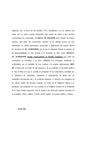 registrado con el fierro de las iníciales CVC, identificados con los números del
ciento uno al ciento sesenta, incluyendo todo cuanto de hecho y por derecho
corresponden los semovientes. CUARTA: EL DEUDOR hace constar, de manera
expresa, que sobre los semovientes descrito en la cláusula tercera de este
instrumento, no existen gravámenes, anotaciones o limitaciones que puedan afectar
los derechos de EL ACREEDOR, por lo que la infrascrita Notaria le advierte de
las responsabilidades en que incurrirá si lo declarado no fuere cierto. QUINTA:
EL ACRREDOR acepta expresamente la Prenda Ganadera que sobre los
semovientes se constituye a su favor. SEXTA: Los otorgantes manifiestan su
conformidad con el contenido de este contrato y lo aceptan expresamente. DOY
FE: a) Que todo lo escrito me fue expuesto y de su contenido; b) De haber tenido a
la vista el titulo con que se acredita la propiedad de los semovientes, extendida por
el Ministerio de Agricultura, Ganadería y Alimentación, de fecha dos de
septiembre del presente año y la resolución bancaria; c) Advertí a los otorgantes de
los efectos legales del presente contrato, así como de la obligación relativa a la
inscripción del testimonio de esta escritura en el Registro General de la Propiedad
de la Zona Central respectivo. Leo lo escrito a los interesado quienes enterados de
su contenido, objeto, validez y demás efectos legales, lo aceptan ratifican y firman.
ANTE MÍ:
 