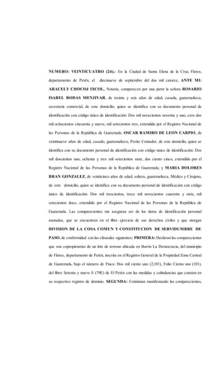 NUMERO: VEINTICUATRO (24).- En la Ciudad de Santa Elena de la Cruz, Flores,
departamento de Petén, el diecinueve de septiembre del dos mil catorce, ANTE MI:
ARACELY CHOCOJ IXCOL, Notaria, comparecen por una parte la señora ROSARIO
ISABEL RODAS MENJIVAR, de treinta y seis años de edad, casada, guatemalteca,
secretaria comercial, de este domicilio, quien se identifica con su documento personal de
identificación con código único de identificación: Dos mil novecientos noventa y uno, cero dos
mil ochocientos cincuenta y nueve, mil setecientos tres, extendido por el Registro Nacional de
las Personas de la República de Guatemala; OSCAR RAMIRO DE LEON CARPIO, de
veintinueve años de edad, casado, guatemalteco, Perito Contador, de este domicilio, quien se
identifica con su documento personal de identificación con código único de identificación: Dos
mil doscientos uno, ochenta y tres mil setecientos siete, dos ciento cinco, extendido por el
Registro Nacional de las Personas de la República de Guatemala; y MARIA DOLORES
BRAN GONZALEZ, de veinticinco años de edad, soltera, guatemalteca, Médico y Cirujano,
de este domicilio, quien se identifica con su documento personal de identificación con código
único de identificación: Dos mil trescientos, trece mil novecientos cuarenta y siete, mil
setecientos doce, extendido por el Registro Nacional de las Personas de la República de
Guatemala. Las comparecientes me aseguran ser de los datos de identificación personal
anotados, que se encuentran en el libre ejercicio de sus derechos civiles y que otorgan
DIVISION DE LA COSA COMUN Y CONSTITUCION DE SERVIDUMBRE DE
PASO,de conformidad con las cláusulas siguientes: PRIMERA: Declaran las comparecientes
que son copropietarias de un lote de terreno ubicada en Barrio La Democracia, del municipio
de Flores, departamento de Petén, inscrita en el Registro General de la Propiedad Zona Central
de Guatemala, bajo el número de Finca: Dos mil ciento uno (2,101), Folio: Ciento uno (101),
del libro: Setenta y nueve E (79E) de El Petén con las medidas y colindancias que constan en
su respectivo registro de dominio. SEGUNDA: Continúan manifestando las comparecientes,
 