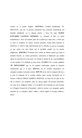 constan en el propio Registro. SEGUNDA: Continúa manifestando “EL
DONANTE”, que por el presente instrumento hace donación remuneratoria del
inmueble identificado en la cláusula anterior a favor del señor RUBEN
ESTUARDO CASTILLO MENDOZA. La donación la hace en forma
remuneratoria a favor del donante quien fue su piloto por veinte años, y ahora que
se retira le compensa los buenos servicios prestados. Estima dicha donación en
SETENTA Y CINCO MIL QUETZALES (Q.75, 000.00), la cual no le perjudica
ya que cuenta con otros bienes que le permitirán cumplir con sus propias
obligaciones. TERCERA: El donante hace constar de manera expresa que sobre el
inmueble descrito, no existen gravámenes, anotaciones ni limitaciones que puedan
afectar los derechos de la otra parte y la Notaria le advierte de las responsabilidades
en que incurrirá si lo declarado no fuera cierto. CUARTA: Por su parte manifiesta
“EL DONATARIO” que en los términos relacionados aceptan la donación
remuneratoria que se le hace. QUINTA: En los términos relacionados, los
otorgantes aceptan el presente contrato. DOY FE: a) de todo lo expuesto; b) tuve a
la vista el testimonio de la escritura número ciento sesenta, faccionada por el
Notario CARLOS EMILIO BARRIOS MORALES, de fecha tres de julio de dos
mil; c) Advertí a los otorgantes sobre los efectos legales del presente instrumento,
así como de la obligación relativa a la inscripción del Testimonio de esta Escritura
en el Registro General de la Propiedad; y d) leí lo escrito a los otorgantes quienes
enterados de su contenido, objeto, validez y efectos legales, la aceptan, ratifican y
firman.
 