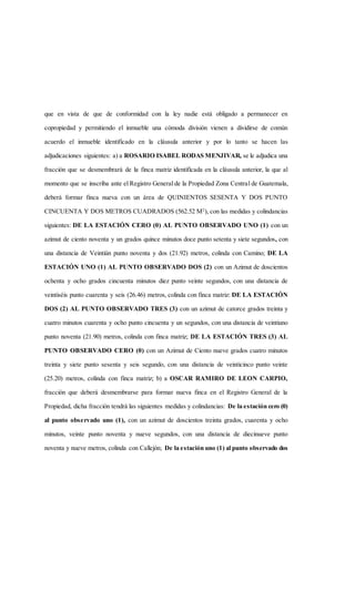 que en vista de que de conformidad con la ley nadie está obligado a permanecer en
copropiedad y permitiendo el inmueble una cómoda división vienen a dividirse de común
acuerdo el inmueble identificado en la cláusula anterior y por lo tanto se hacen las
adjudicaciones siguientes: a) a ROSARIO ISABEL RODAS MENJIVAR, se le adjudica una
fracción que se desmembrará de la finca matriz identificada en la cláusula anterior, la que al
momento que se inscriba ante el Registro General de la Propiedad Zona Central de Guatemala,
deberá formar finca nueva con un área de QUINIENTOS SESENTA Y DOS PUNTO
CINCUENTA Y DOS METROS CUADRADOS (562.52 M2
), con las medidas y colindancias
siguientes: DE LA ESTACIÓN CERO (0) AL PUNTO OBSERVADO UNO (1) con un
azimut de ciento noventa y un grados quince minutos doce punto setenta y siete segundos, con
una distancia de Veintiún punto noventa y dos (21.92) metros, colinda con Camino; DE LA
ESTACIÓN UNO (1) AL PUNTO OBSERVADO DOS (2) con un Azimut de doscientos
ochenta y ocho grados cincuenta minutos diez punto veinte segundos, con una distancia de
veintiséis punto cuarenta y seis (26.46) metros, colinda con finca matriz: DE LA ESTACIÓN
DOS (2) AL PUNTO OBSERVADO TRES (3) con un azimut de catorce grados treinta y
cuatro minutos cuarenta y ocho punto cincuenta y un segundos, con una distancia de veintiuno
punto noventa (21.90) metros, colinda con finca matriz; DE LA ESTACIÓN TRES (3) AL
PUNTO OBSERVADO CERO (0) con un Azimut de Ciento nueve grados cuatro minutos
treinta y siete punto sesenta y seis segundo, con una distancia de veinticinco punto veinte
(25.20) metros, colinda con finca matriz; b) a OSCAR RAMIRO DE LEON CARPIO,
fracción que deberá desmembrarse para formar nueva finca en el Registro General de la
Propiedad, dicha fracción tendrá las siguientes medidas y colindancias: De la estación cero (0)
al punto observado uno (1), con un azimut de doscientos treinta grados, cuarenta y ocho
minutos, veinte punto noventa y nueve segundos, con una distancia de diecinueve punto
noventa y nueve metros, colinda con Callejón; De la estación uno (1) al punto observado dos
 