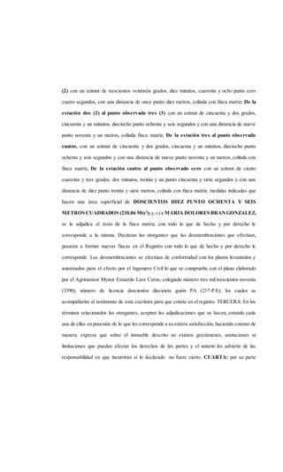 (2) con un azimut de trescientos veintiséis grados, diez minutos, cuarenta y ocho punto cero
cuatro segundos, con una distancia de once punto diez metros, colinda con finca matriz; De la
estación dos (2) al punto observado tres (3) con un azimut de cincuenta y dos grados,
cincuenta y un minutos, dieciocho punto ochenta y seis segundos y con una distancia de nueve
punto noventa y un metros, colinda finca matriz; De la estación tres al punto observado
cuatro, con un azimut de cincuenta y dos grados, cincuenta y un minutos, dieciocho punto
ochenta y seis segundos y con una distancia de nueve punto noventa y un metros, colinda con
finca matriz, De la estación cuatro al punto observado cero con un azimut de ciento
cuarenta y tres grados, dos minutos, treinta y un punto cincuenta y siete segundos y con una
distancia de diez punto treinta y siete metros, colinda con finca matriz, medidas indicadas que
hacen una área superficial de DOSCIENTOS DIEZ PUNTO OCHENTA Y SEIS
METROS CUADRADOS (210.86 Mts2
);y,c) a MARIA DOLORES BRANGONZALEZ,
se le adjudica el resto de la finca matriz, con todo lo que de hecho y por derecho le
corresponde a la misma. Declaran las otorgantes que las desmembraciones que efectúan,
pasaran a formar nuevas fincas en el Registro con todo lo que de hecho y por derecho le
corresponde. Las desmembraciones se efectúan de conformidad con los planos levantados y
autorizados para el efecto por el Ingeniero Civil lo que se comprueba con el plano elaborado
por el Agrimensor Mynor Estuardo Lara Corzo, colegiado número tres mil trescientos noventa
(3390), número de licencia doscientos diecisiete guión PA (217-PA); los cuales se
acompañarán al testimonio de esta escritura para que conste en el registro. TERCERA: En los
términos relacionados las otorgantes, aceptan las adjudicaciones que se hacen, estando cada
una de ellas en posesión de lo que les corresponde a su entera satisfacción, haciendo constar de
manera expresa que sobre el inmueble descrito no existen gravámenes, anotaciones ni
limitaciones que puedan afectar los derechos de las partes y el notario les advierte de las
responsabilidad en que incurrirán si lo declarado no fuere cierto. CUARTA: por su parte
 