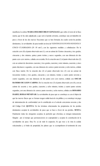 manifiesta la señora MARIA DOLORES BRAN GONZALEZ, que sobre el resto de la finca
matriz, que le ha sido adjudicada y que será el predio sirviente, constituye una servidumbre de
paso a favor de las dos nuevas fracciones que se han formado, las cuales serán los predios
dominantes, la servidumbre de paso tendrá un área de VEINTINUEVE PUNTO NOVENTAY
CINCO CUADRADOS (29 .95 mts2
), con las siguientes medidas y colindancias: De la
estación cero (0) al punto observado uno (1), con un azimut de Cientos cincuenta y tres grados,
cincuenta y dos minutos, quince punto treinta y nueve segundos, con una distancia de dos
punto cero cero metros, colinda con avenida; De la estación uno (1) al punto observado dos (2)
con un azimut de doscientos cuarenta y tres grados, cuarenta y siete minutos, cuarenta y cinco
punto diecinueve segundos, con una distancia de catorce punto noventa y ocho metros, colinda
con finca matriz; De la estación dos (2) al punto observado tres (3) con un azimut de
trescientos treinta y tres grados, cincuenta y un minutos, treinta y cuatro punto noventa y
cuatro segundos, con una distancia de dos punto cero cero metros, colinda con OSCAR
RAMIRO DE LEON CARPIO; De la estación tres (3) al punto observado cero (0), con un
azimut de sesenta y tres grados, cuarenta y ocho minutos, treinta y cuatro punto setenta
segundos, con una distancia de catorce punto noventa y ocho metros, colinda con ROSARIO
ISABEL RODAS MENJIVAR.La servidumbre de paso que se constituye es con el objeto de
que las nuevas fincas que se forman tengan salida hacia la vía pública y se constituye sin pago
de indemnización de conformidad con lo establecido en el artículo setecientos noventa y dos
del Código Civil. QUINTA: En los términos relacionados las propietarias de los predios
dominantes aceptan la servidumbre de paso que se hace a favor de sus predios. SEXTA:
Finalmente todas las otorgantes aceptan, la partición que efectúan, se otorgan mutuamente
finiquito por el tiempo que permanecieron en copropiedad y aceptan la constitución de la
servidumbre de paso. Doy Fe: a) de todo lo expuesto; b) que tuve a la vista la cedula
relacionadas y el título de propiedad, los planos que se acompañaran al testimonio de esta
 