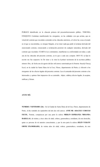 PUBLICO identificado en la cláusula primera del presenteInstrumento público. TERCERA:
FINIQUITO: Continúan manifestando los otorgantes, en las calidades con que actúan, que en
virtud del contrato que rescinden contenido en las cláusulas anteriores, al volver las cosas al estado
en el que se encontraban, se otorgan finiquito, al no tener nada que pedir ni reclamar derivado del
mencionado contrato, renunciando a reclamación posterior de cualquier naturaleza, derivada del
contrato que rescinden. CUARTA: Los contratantes, manifiestan su conformidad con todas y cada
una de las cláusulas del presente contrato, en lo que a cada uno compete. DOY FE: a) Que lo
escrito me fue expuesto; b) De tener a la vista la el primer testimonio de la escritura pública
número Dos, de fecha uno de agosto del dos mil catorce autorizada por la Notaria: Aracely Chocoj
Ixcol, en la ciudad de Santa Elena de la Cruz, Flores, departamento de Petén; c) Advertir a los
otorgantes de los efectos legales del presente contrato. Leo el contenido del presente contrato a los
interesados y quienes bien impuestos de su contenido, objeto, validezy efectos legales, la aceptan,
ratifican y firman.
ANTE MÍ:
NUMERO: VEINTIOHO (26).- En la Ciudad de Santa Elena de la Cruz, Flores, departamento de
Petén, el día veintidós de septiembre del año dos mil catorce. ANTE MI: ARACELY CHOCOJ
IXCOL, Notaria, comparecen por una parte la señora MERLIN ESPERANZA MIRANDA
BARILLAS, de treinta y cinco años de edad, soltera, guatemalteca, estudiante, de este domicilio,
quien es persona de mi anterior conocimiento, y por la otra parte la señora JELEN YURANY
ORTIZ ENAMORADO, de treinta años de edad, soltera, guatemalteca, estudiante, de este
 
