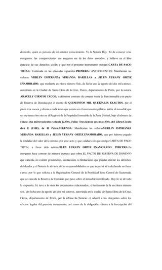 domicilio, quien es persona de mi anterior conocimiento. Yo la Notaria Doy Fe de conocer a las
otorgantes. las comparecientes me aseguran ser de los datos anotados, y hallarse en el libre
ejercicio de sus derechos civiles y que por el presente instrumento otorgan CARTA DE PAGO
TOTAL: Contenida en las cláusulas siguientes:PRIMERA: ANTECEDENTES: Manifiestan las
señoras MERLIN ESPERANZA MIRANDA BARILLAS y JELEN YURANY ORTIZ
ENAMORADO, que mediante escritura número Seis, de fecha uno de agosto del dos mil catorce,
autorizada en la Ciudad de Santa Elena de la Cruz, Flores, departamento de Petén, por la notaria
ARACELY CHOCOJ IXCOL, celebraron contrato de compra venta de bien inmueble con pacto
de Reserva de Dominio,por el monto de QUINIENTOS MIL QUETZALES EXACTOS, por el
plazo tres meses y demás condiciones que consta en el instrumento público, sobre el inmueble que
se encuentra inscrito en el Registro de la Propiedad Inmueble de la Zona Central, bajo el número de
Finca: Dos mil trescientos setenta (2370), Folio: Trescientos setenta (370), del Libro:Ciento
diez E (110E), de El Petén.SEGUNDA: Manifiestan las señorasMERLIN ESPERANZA
MIRANDA BARILLAS y JELEN YURANY ORTIZ ENAMORADO, que por haberse pagado
la totalidad del valor del contrato, por este acto y que calidad con que otorga CARTA DE PAGO
TOTAL a favor dela señoraJELEN YURANY ORTIZ ENAMORADO. TERCERA:La
otorgante hace constar de manera expresa que sobre EL PACTO DE RESERVA DE DOMINIO
que cancela, no existen gravámenes, anotaciones ni limitaciones que puedan afectar los derechos
del deudor y el Notario le advierte de las responsabilidades en que incurrirá si lo declarado no fuere
cierto, por lo que solicita a la Registradora General de la Propiedad Zona Central de Guatemala,
que se cancela la Reserva de Dominio que pesa sobre el inmueble identificado. Doy fe: a) de todo
lo expuesto; b) tuve a la vista los documentos relacionados, el testimonio de la escritura número
seis, de fecha uno de agosto del dos mil catorce, autorizada en la ciudad de Santa Elena de la Cruz,
Flores, departamento de Petén, por la infrascrita Notaria; c) advertí a los otorgantes sobre los
efectos legales del presente instrumento, así como de la obligación relativa a la Inscripción del
 
