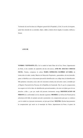 Testimonio de esta Escritura en el Registro general de la Propiedad; y d) leí, lo escrito al otorgante,
quien bien enterado de su contenido, objeto, validez y demás efectos legales, lo aceptan, ratifican y
firman.
ANTE MÍ:
NUMERO: VEINTISIETE (27).- En la ciudad de Santa Elena de la Cruz, Flores, departamento
de Petén, el día veintidós de septiembre del dos mil catorce, ANTE MI: ARACELY CHOCOJ
IXCOL, Notaria, comparece la señora MARÍA ESPERANZA RAMÍREZ ALVAREZ, de
treinta años de edad, casada, Maestra de Educación Preprimaria , guatemalteca, de este domicilio,
quien se identifica con su documento personal de identificación con código único de identificación:
Mil quinientos cincuenta y cinco, diez mil setecientos ochenta, dos mil ciento cuatro, extendido por
el Registro Nacional de las Personas de la República de Guatemala. Doy fe que la compareciente
me asegura ser de los datos de identificación personal anotados y de estar en el pleno goce de sus
derechos civiles y que por medio del presente instrumento otorga IDENTIFICACION DE
PERSONA de conformidad con las cláusulas siguientes: PRIMERA: La Infrascrita Notaria previa
advertencia del delito de perjurio procede a juramentar a la compareciente para que se conduzca
con la verdad en el presente instrumento; así jura que lo hará. SEGUNDA: Declara bajo juramento
la compareciente que nació en el municipio de Flores, departamento de Peten, el quince de
 