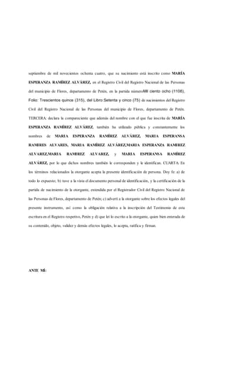 septiembre de mil novecientos ochenta cuatro, que su nacimiento está inscrito como MARÍA
ESPERANZA RAMÍREZ ALVÁREZ, en el Registro Civil del Registro Nacional de las Personas
del municipio de Flores, departamento de Petén, en la partida númeroMil ciento ocho (1108),
Folio: Trescientos quince (315), del Libro:Setenta y cinco (75) de nacimientos del Registro
Civil del Registro Nacional de las Personas del municipio de Flores, departamento de Petén.
TERCERA: declara la compareciente que además del nombre con el que fue inscrita de MARÍA
ESPERANZA RAMÍREZ ALVÁREZ, también ha utilizado pública y constantemente los
nombres de MARIA ESPERANZA RAMÍREZ ALVÁREZ, MARIA ESPERANSA
RAMIRES ALVARES, MARIA RAMÍREZ ALVÁREZ,MARIA ESPERANZA RAMIREZ
ALVAREZ,MARIA RAMIREZ ALVAREZ, y MARIA ESPERANSA RAMÍREZ
ALVÁREZ, por lo que dichos nombres también le corresponden y le identifican. CUARTA: En
los términos relacionados la otorgante acepta la presente identificación de persona. Doy fe: a) de
todo lo expuesto; b) tuve a la vista el documento personal de identificación, y la certificación de la
partida de nacimiento de la otorgante, extendida por el Registrador Civil del Registro Nacional de
las Personas de Flores, departamento de Petén; c) advertí a la otorgante sobre los efectos legales del
presente instrumento, así como la obligación relativa a la inscripción del Testimonio de esta
escritura en el Registro respetivo, Petén y d) que leí lo escrito a la otorgante, quien bien enterada de
su contenido, objeto, validez y demás efectos legales, lo acepta, ratifica y firman.
ANTE MÍ:
 