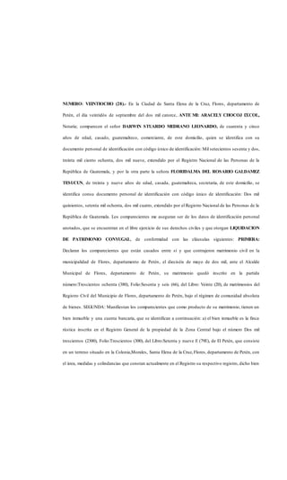 NUMERO: VEINTIOCHO (28).- En la Ciudad de Santa Elena de la Cruz, Flores, departamento de
Petén, el día veintidós de septiembre del dos mil catorce, ANTE MI: ARACELY CHOCOJ ICOL,
Notaria; comparecen el señor DARWIN STUARDO MEDRANO LEONARDO, de cuarenta y cinco
años de edad, casado, guatemalteco, comerciante, de este domicilio, quien se identifica con su
documento personal de identificación con código único de identificación: Mil setecientos sesenta y dos,
treinta mil ciento ochenta, dos mil nueve, extendido por el Registro Nacional de las Personas de la
República de Guatemala, y por la otra parte la señora FLORIDALMA DEL ROSARIO GALDAMEZ
TESUCUN, de treinta y nueve años de edad, casada, guatemalteca, secretaria, de este domicilio, se
identifica consu documento personal de identificación con código único de identificación: Dos mil
quinientos, setenta mil ochenta, dos mil cuatro, extendido por el Registro Nacional de las Personas de la
República de Guatemala. Los comparecientes me aseguran ser de los datos de identificación personal
anotados, que se encuentran en el libre ejercicio de sus derechos civiles y que otorgan LIQUIDACION
DE PATRIMONIO CONYUGAL, de conformidad con las cláusulas siguientes: PRIMERA:
Declaran los comparecientes que están casados entre sí y que contrajeron matrimonio civil en la
municipalidad de Flores, departamento de Petén, el dieciséis de mayo de dos mil, ante el Alcalde
Municipal de Flores, departamento de Petén, su matrimonio quedó inscrito en la partida
número:Trescientos ochenta (380), Folio:Sesenta y seis (66), del Libro: Veinte (20), de matrimonios del
Registro Civil del Municipio de Flores, departamento de Petén, bajo el régimen de comunidad absoluta
de bienes. SEGUNDA: Manifiestan los comparecientes que como producto de su matrimonio, tienen un
bien inmueble y una cuenta bancaria, que se identifican a continuación: a) el bien inmueble es la finca
rústica inscrita en el Registro General de la propiedad de la Zona Central bajo el número Dos mil
trescientos (2300), Folio:Trescientos (300), del Libro:Setenta y nueve E (79E), de El Petén, que consiste
en un terreno situado en la Colonia,Morales, Santa Elena de la Cruz, Flores, departamento de Petén, con
el área, medidas y colindancias que constan actualmente en el Registro su respectivo registro, dicho bien
 